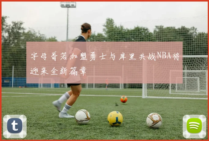 字母哥若加盟勇士与库里共战NBA将迎来全新篇章