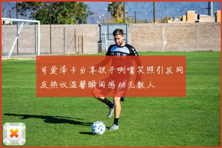 可爱泽卡分享孩子咧嘴笑照引发网友热议温馨瞬间感动无数人