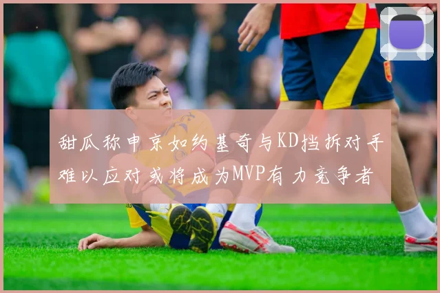 甜瓜称申京如约基奇与KD挡拆对手难以应对或将成为MVP有力竞争者