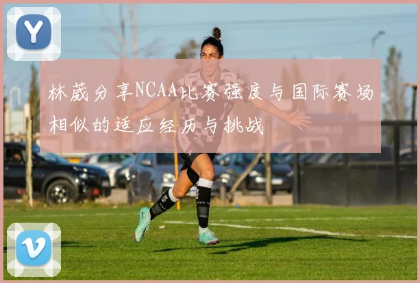 林葳分享NCAA比赛强度与国际赛场相似的适应经历与挑战