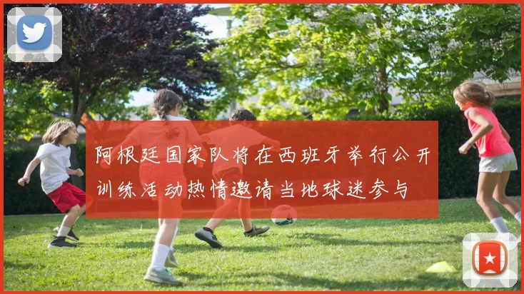 阿根廷国家队将在西班牙举行公开训练活动热情邀请当地球迷参与
