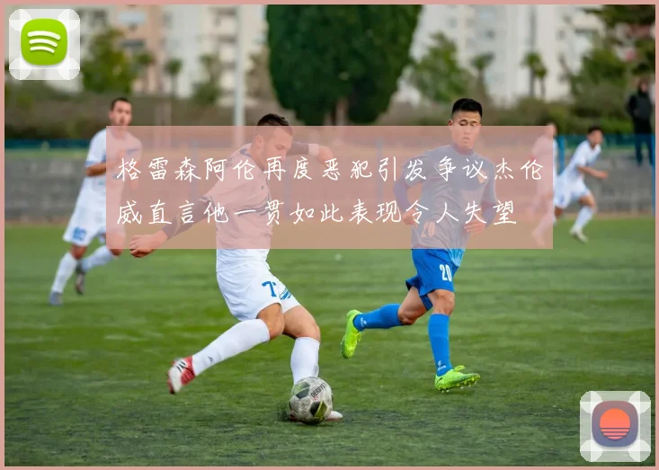 格雷森阿伦再度恶犯引发争议杰伦威直言他一贯如此表现令人失望