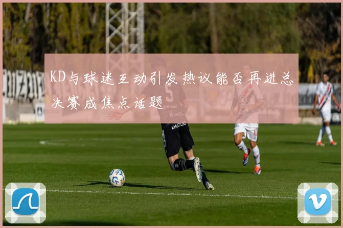 KD与球迷互动引发热议能否再进总决赛成焦点话题