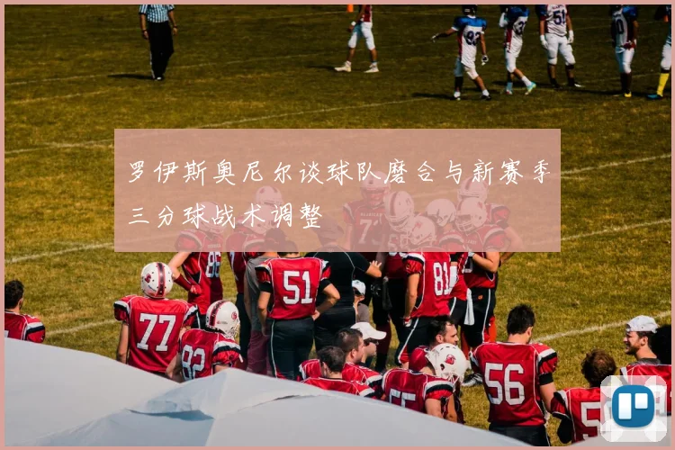 罗伊斯奥尼尔谈球队磨合与新赛季三分球战术调整