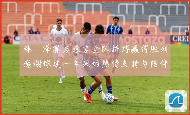 韩镕泽赛后感言全队拼搏赢得胜利感谢球迷一年来的热情支持与陪伴