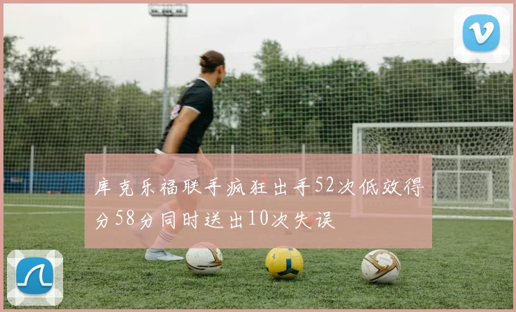 库克乐福联手疯狂出手52次低效得分58分同时送出10次失误