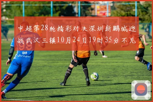 中超第28轮精彩对决深圳新鹏城迎战武汉三镇10月24日19时35分不见不散