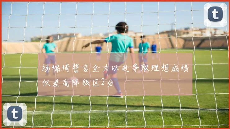 杨瑞琦誓言全力以赴争取理想成绩仅差高降级区2分