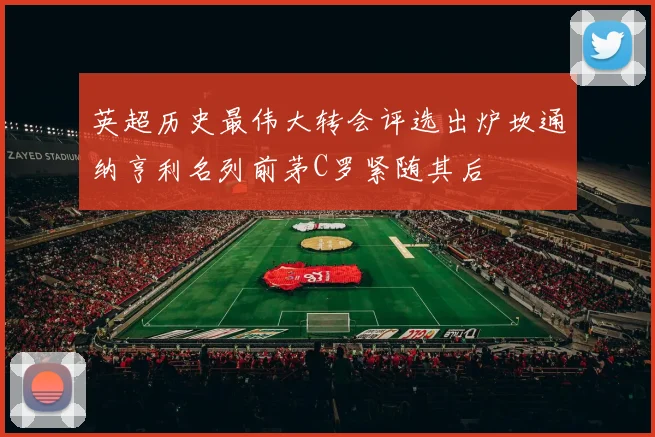 英超历史最伟大转会评选出炉坎通纳亨利名列前茅C罗紧随其后