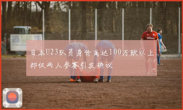 日本U23队员身价高达100万欧以上却仅两人参赛引发热议