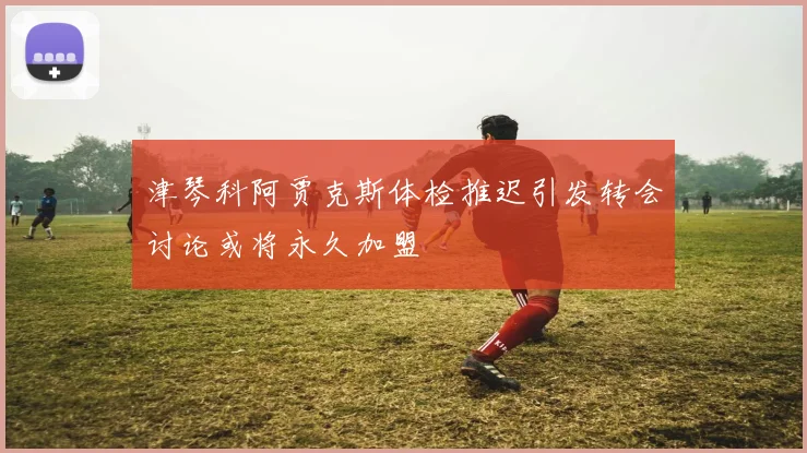 津琴科阿贾克斯体检推迟引发转会讨论或将永久加盟