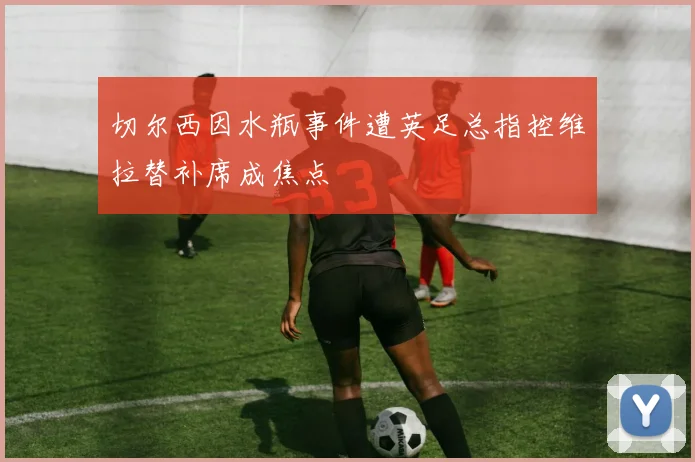切尔西因水瓶事件遭英足总指控维拉替补席成焦点