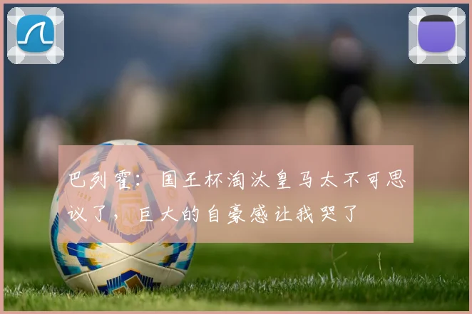 巴列霍：国王杯淘汰皇马太不可思议了，巨大的自豪感让我哭了