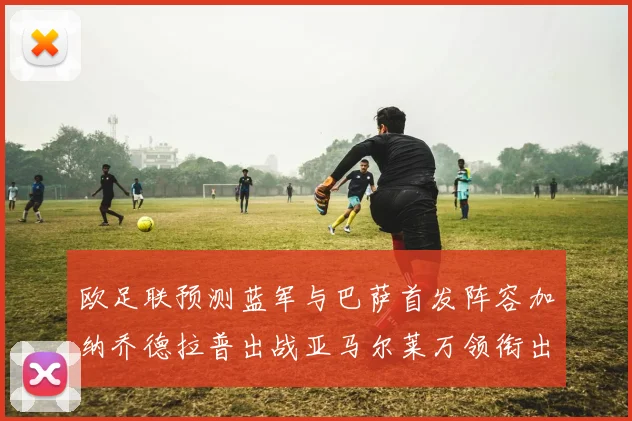 欧足联预测蓝军与巴萨首发阵容加纳乔德拉普出战亚马尔莱万领衔出场