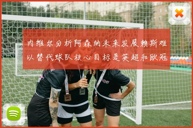 内维尔分析阿森纳未来发展赖斯难以替代球队核心目标是英超和欧冠