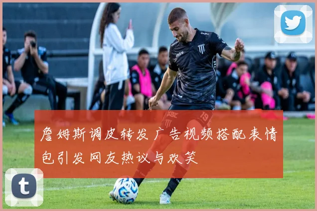 詹姆斯调皮转发广告视频搭配表情包引发网友热议与欢笑