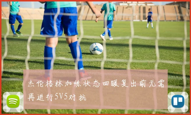 杰伦格林加练状态回暖复出前无需再进行5V5对抗