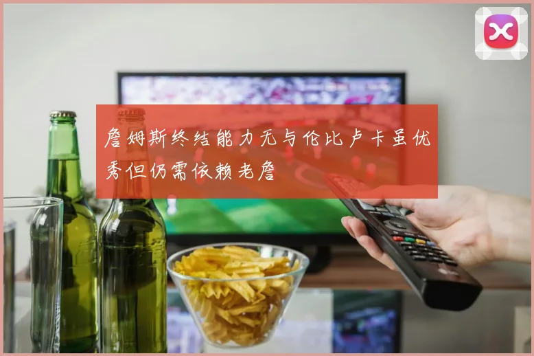 詹姆斯终结能力无与伦比卢卡虽优秀但仍需依赖老詹