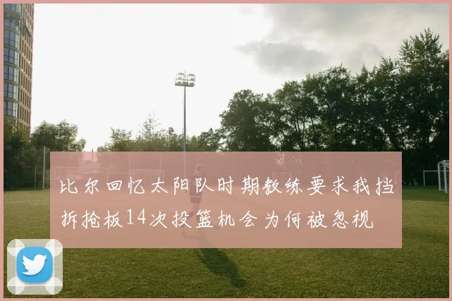 比尔回忆太阳队时期教练要求我挡拆抢板14次投篮机会为何被忽视