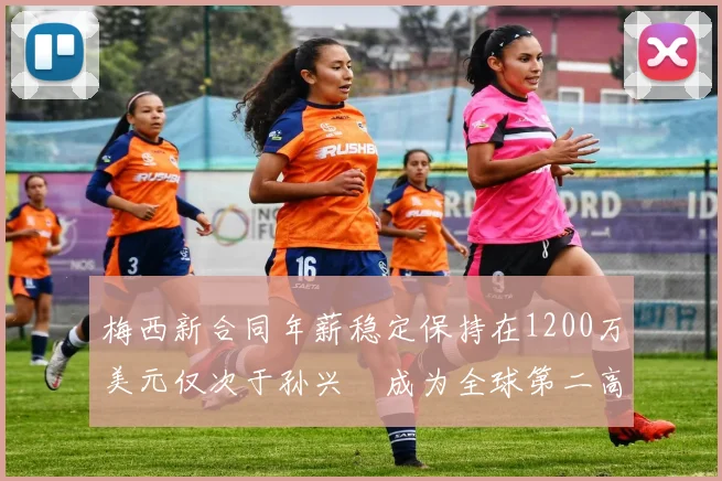 梅西新合同年薪稳定保持在1200万美元仅次于孙兴慜成为全球第二高薪球员