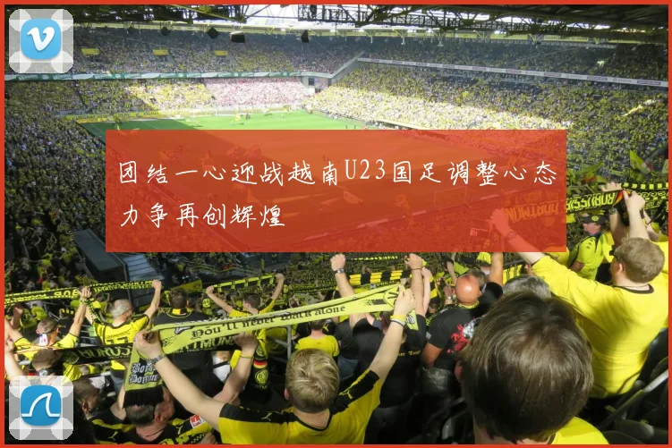 团结一心迎战越南U23国足调整心态力争再创辉煌
