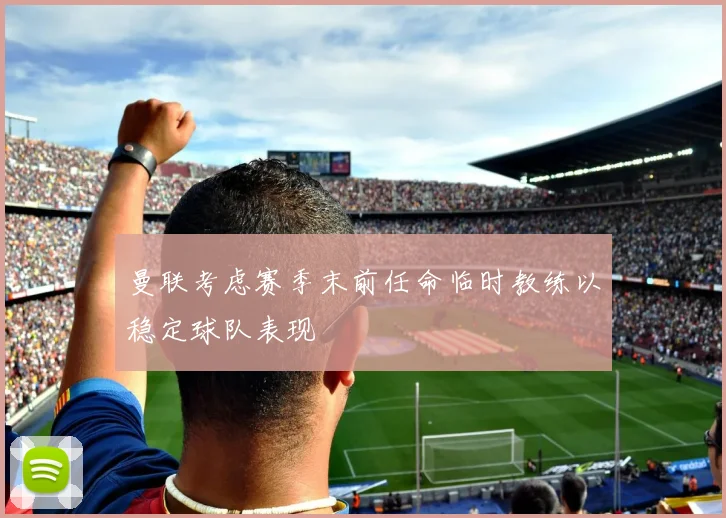 曼联考虑赛季末前任命临时教练以稳定球队表现