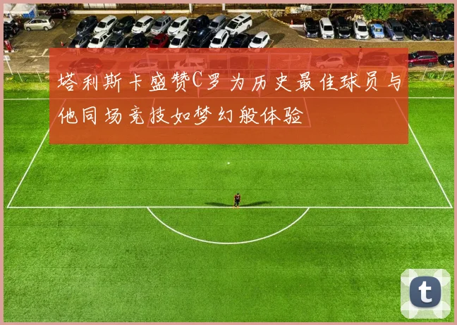 塔利斯卡盛赞C罗为历史最佳球员与他同场竞技如梦幻般体验