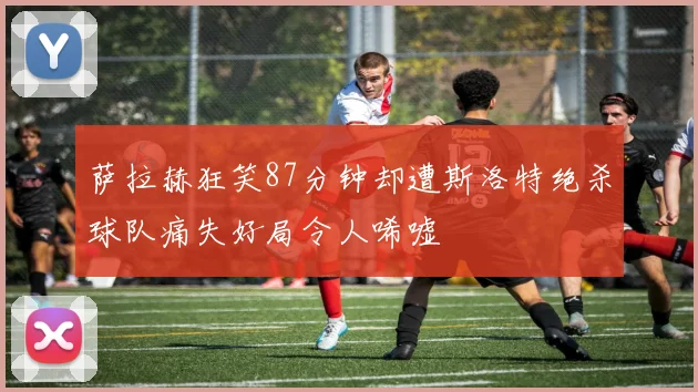 萨拉赫狂笑87分钟却遭斯洛特绝杀球队痛失好局令人唏嘘