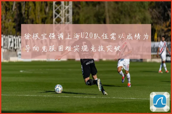 徐根宝强调上海U20队伍需以成绩为导向克服困难实现竞技突破