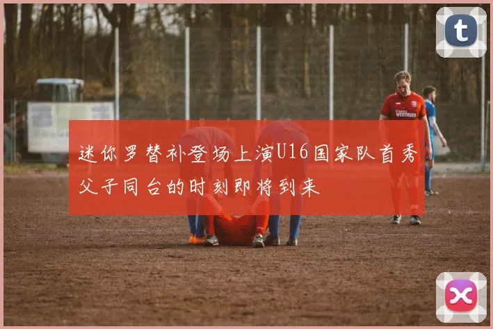 迷你罗替补登场上演U16国家队首秀父子同台的时刻即将到来