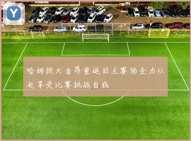 哈姆拱火吉昂重返旧主赛场全力以赴享受比赛挑战自我