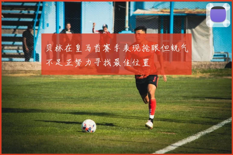 贝林在皇马首赛季表现抢眼但锐气不足正努力寻找最佳位置