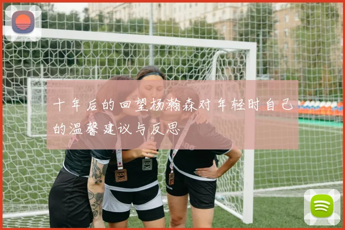 十年后的回望杨瀚森对年轻时自己的温馨建议与反思