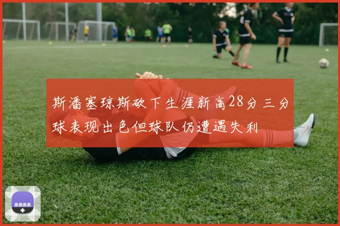 斯潘塞琼斯砍下生涯新高28分三分球表现出色但球队仍遭遇失利
