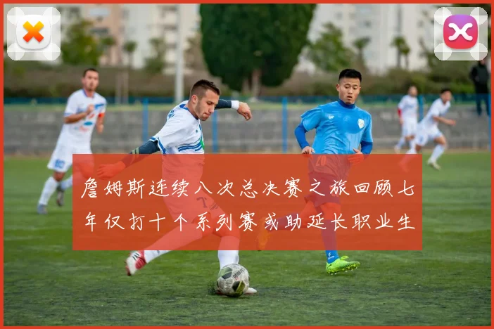 詹姆斯连续八次总决赛之旅回顾七年仅打十个系列赛或助延长职业生涯