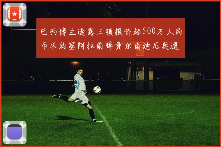 巴西博主透露三镇报价超500万人民币求购塞阿拉前锋费尔南迪尼奥遭拒绝