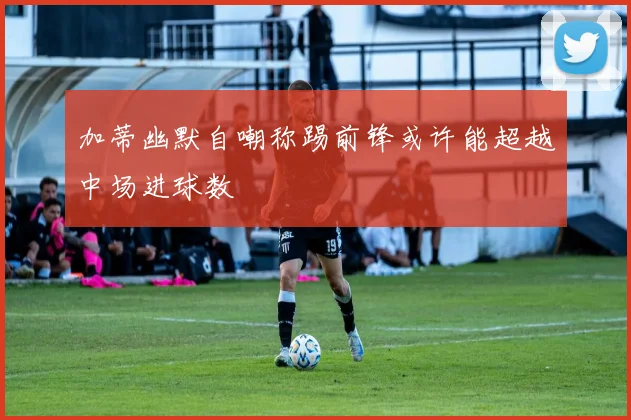 加蒂幽默自嘲称踢前锋或许能超越中场进球数