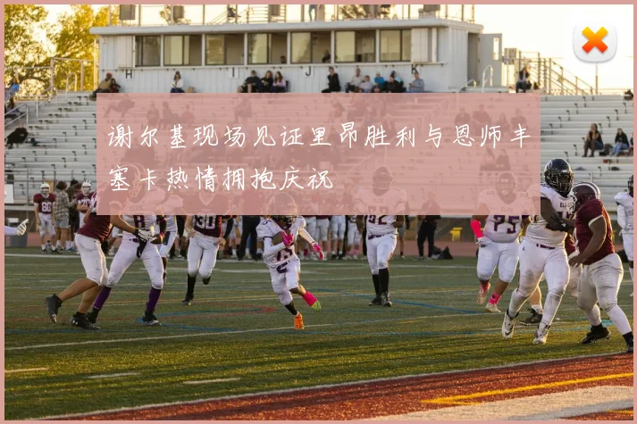 谢尔基现场见证里昂胜利与恩师丰塞卡热情拥抱庆祝