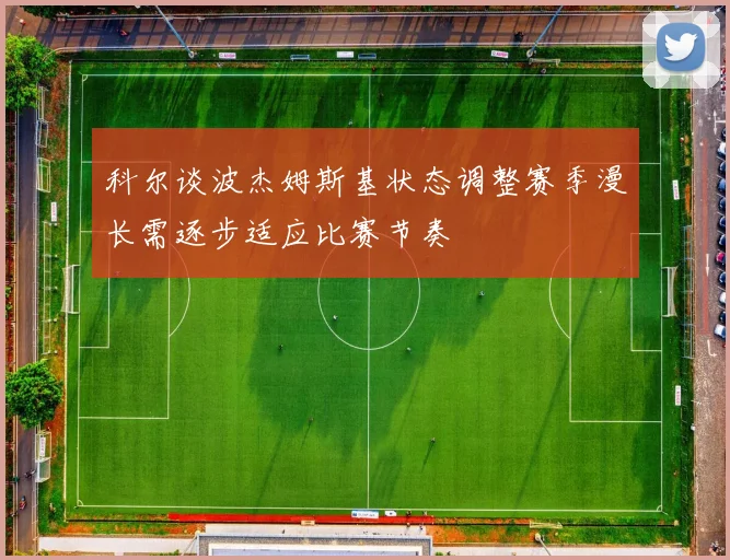 科尔谈波杰姆斯基状态调整赛季漫长需逐步适应比赛节奏
