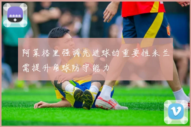 阿莱格里强调先进球的重要性米兰需提升角球防守能力