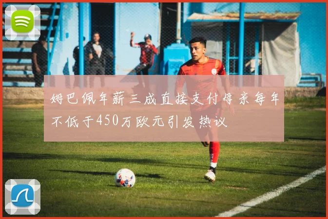 姆巴佩年薪三成直接支付母亲每年不低于450万欧元引发热议