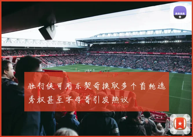 独行侠可用东契奇换取多个首轮选秀权甚至字母哥引发热议