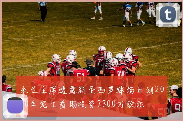米兰主席透露新圣西罗球场计划2030年完工首期投资7300万欧元